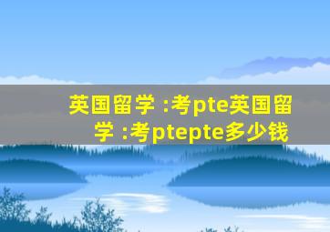 英国留学 :考pte英国留学 :考ptepte多少钱